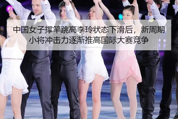 中国女子撑竿跳高李玲状态下滑后，新周期小将冲击力逐渐推高国际大赛竞争