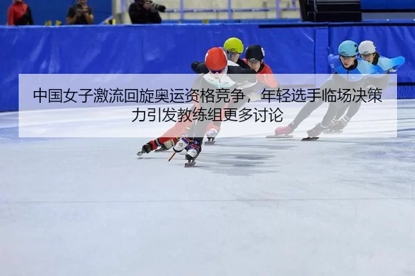 中国女子激流回旋奥运资格竞争，年轻选手临场决策力引发教练组更多讨论
